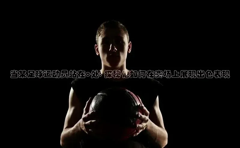 极悦娱乐官网登录入口福石控股当某足球运动员站在o处: 探秘他如何在赛场上展现出色表现