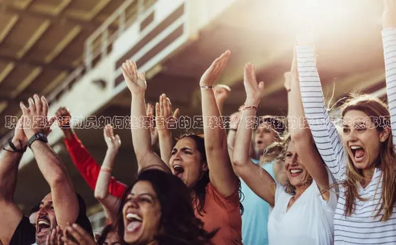 下载最新版悦平台百度集团职业足球运动员如何选择适合的足球鞋？穿碎钉的技巧和注意事项