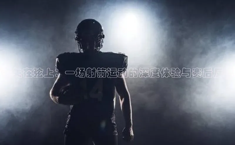 下载最新版悦平台百度集团箭矢在弦上：一场射箭运动的深度体验与赛后反思