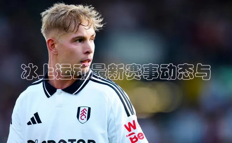 冰上运动最新赛事动态与