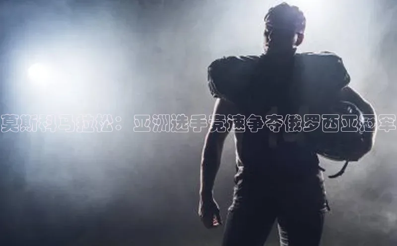 莫斯科马拉松：亚洲选手竞速争夺俄罗西亚冠军